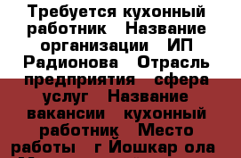 Требуется кухонный работник › Название организации ­ ИП Радионова › Отрасль предприятия ­ сфера услуг › Название вакансии ­ кухонный работник › Место работы ­ г.Йошкар-ола › Минимальный оклад ­ 9 000 - Марий Эл респ., Йошкар-Ола г. Работа » Вакансии   